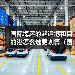 国际海运的起运港和目的港怎么选更划算(国际海运干货知识分享) 国际海运的起运港和目的港怎么选更划算(国际海运干货知识分享)