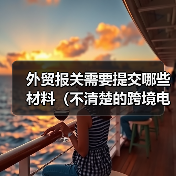 外贸报关需要提交哪些材料(不清楚的跨境电商卖家&外贸人请注意) 外贸报关需要提交哪些材料(不清楚的跨境电商卖家&外贸人请注意)