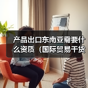 产品出口东南亚需要什么资质(国际贸易干货知识分享) 产品出口东南亚需要什么资质(国际贸易干货知识分享)