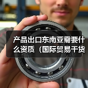 产品出口东南亚需要什么资质(国际贸易干货知识分享) 产品出口东南亚需要什么资质(国际贸易干货知识分享)