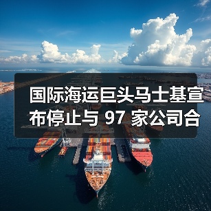国际海运巨头马士基宣布停止与 97 家公司合作（图3）