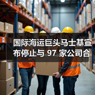 国际海运巨头马士基宣布停止与 97 家公司合作（图1）