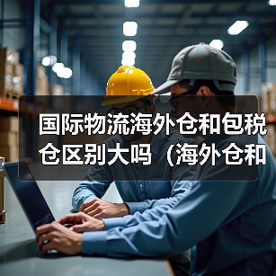 国际物流海外仓和包税仓区别大吗(海外仓和保税仓有什么不同)(图3) 国际物流海外仓和包税仓区别大吗(海外仓和保税仓有什么不同)(图3)