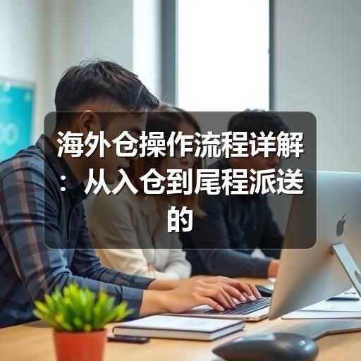 海外仓操作流程详解：从入仓到尾程派送的实操要点